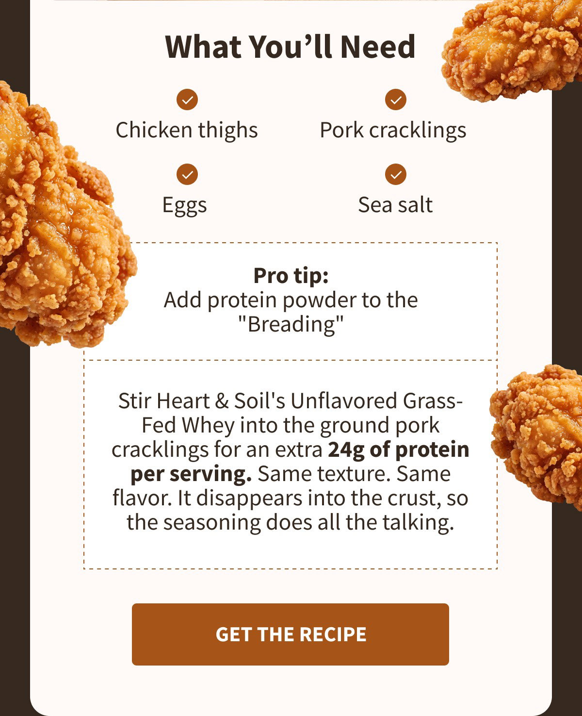 What You'll Need ✓ Chicken thighs ✓ Pork cracklings ✓ Eggs ✓ Sea salt  Pro tip: Add protein powder to the "Breading"  Stir Heart & Soil's Unflavored Grass-Fed Whey into the ground pork cracklings for an extra 24g of protein per serving. Same texture. Same flavor. It disappears into the crust, so the seasoning does all the talking. [[GET THE RECIPE]]
