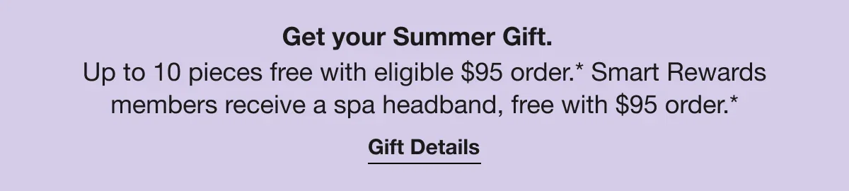Get your Summer Gift. | Up to 10 pieces free with eligible $95 order.* Smart Rewards members receive a spa headband, free with $95 order.* | Gift Details