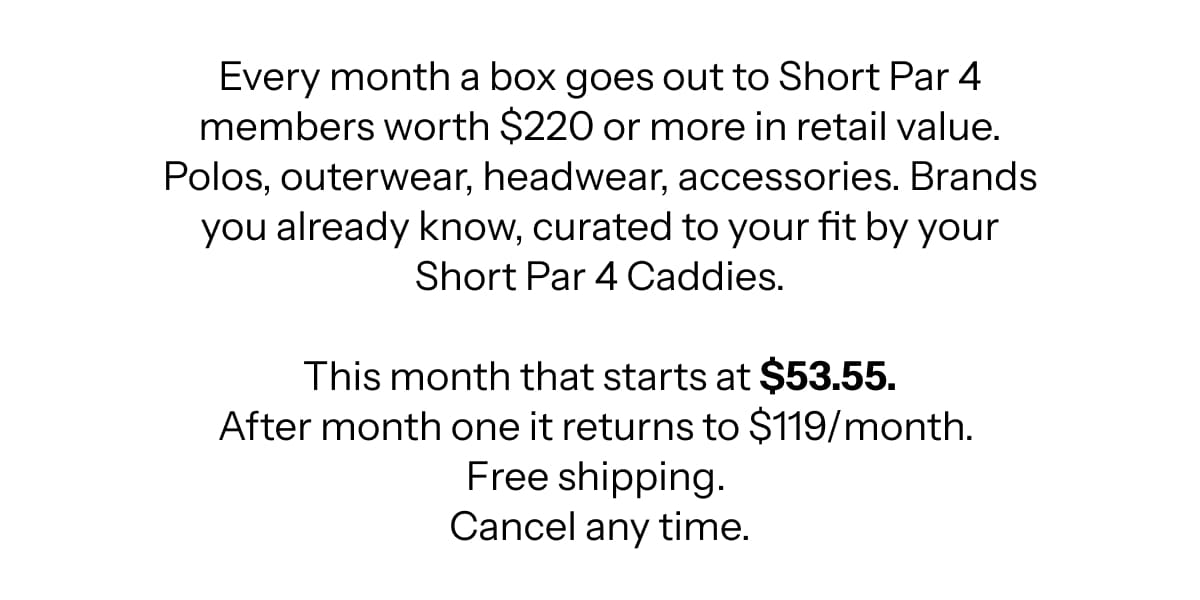 Every month a box goes out to Short Par 4 members worth $220 or more in retail value. Polos, outerwear, headwear, accessories. Brands you already know, curated to your fit by your Short Par 4 Caddies.  This month that starts at $53.55. After month one it returns to $119/month.  Free shipping.  Cancel any time.