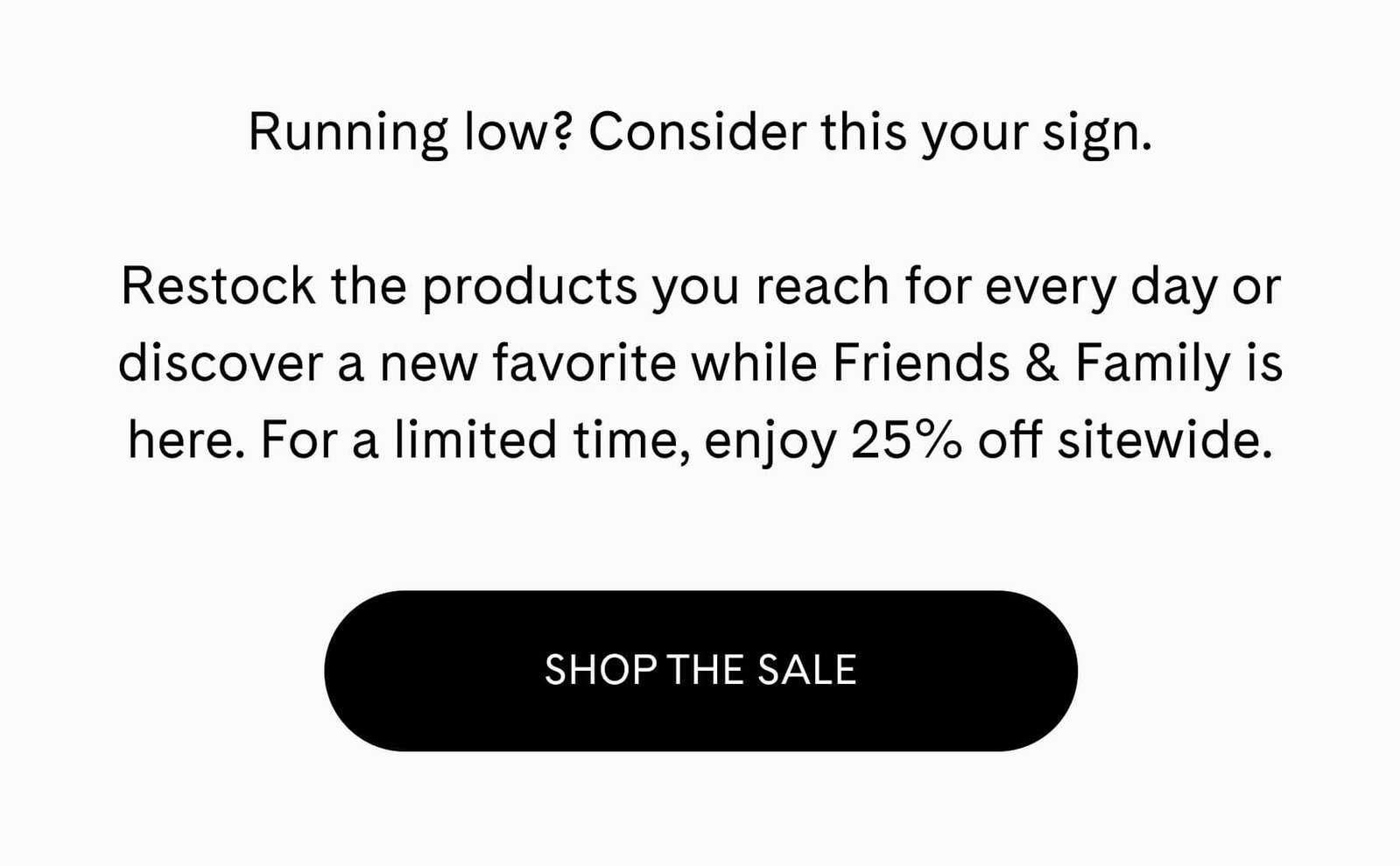 Running low? Consider this your sign.  Restock the products you reach for every day or discover a new favorite while Friends & Family is here. For a limited time, enjoy 25% off sitewide. shop the sale