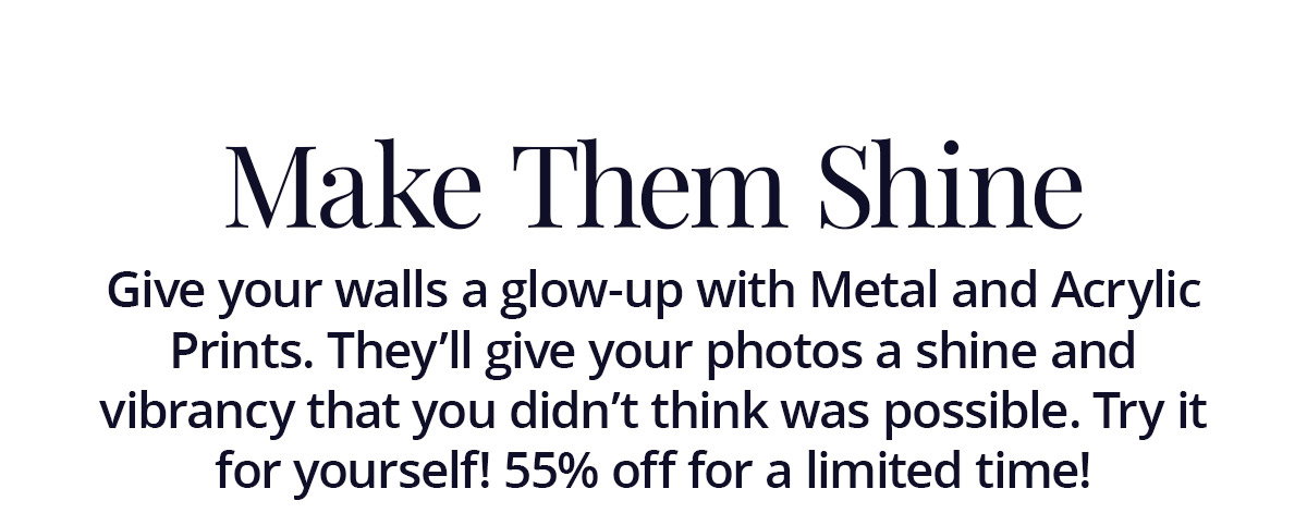 Give your walls a glow-up with Metal and Acrylic Prints. They'll give your photos a shine and vibrancy that you didn't think was possible. Try it for yourself! 55% off for a limited time!