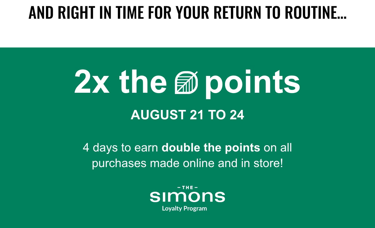 And right in time for your return to routine... 2x the points from August 21 to 24. 4 whole days to earn double the points on all purchases made online and in store!