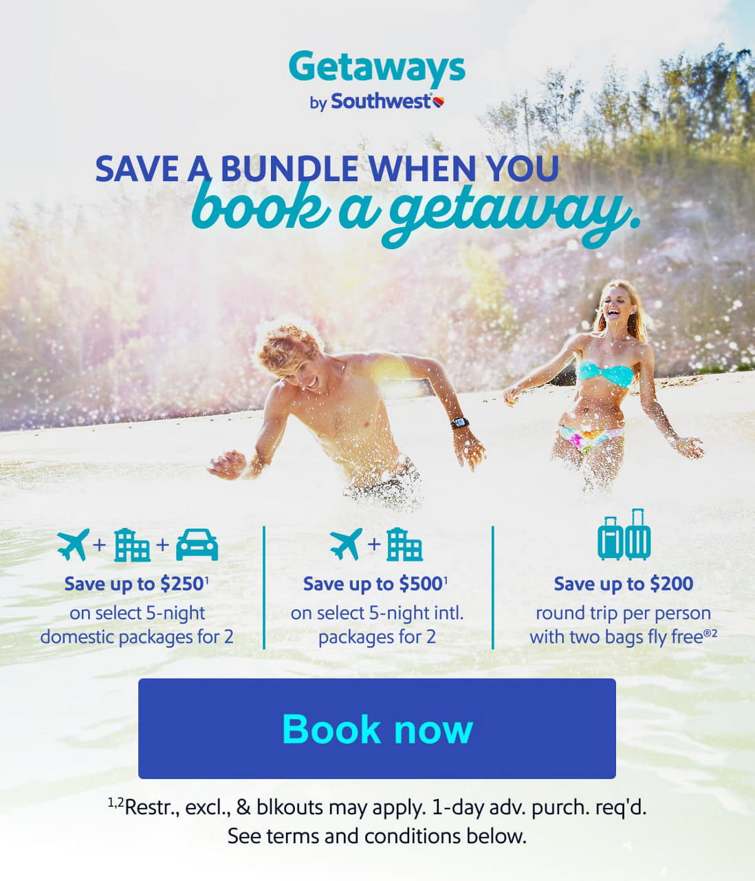 BUNDLE AND SAVE BOOK YOUR entire vacay TOGETHER •  Save up to $250* on select 5-night domestic packages for 2 •  Save up to $500* on select 5-night intl. packages for 2 •  Save up to $200 round trip per person with two bags fly free®* *Restr. excl. & blckouts may apply. 1 day adv. purch. req'd. See terms and conditions below.