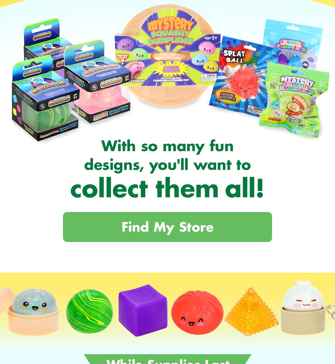 With so many fun designs, you'll want to collect them all! Image of seven different types of squishy toys in their packages. Find My Store button. Image of six different color and shape squishy toys out of their packages arranged in a row.