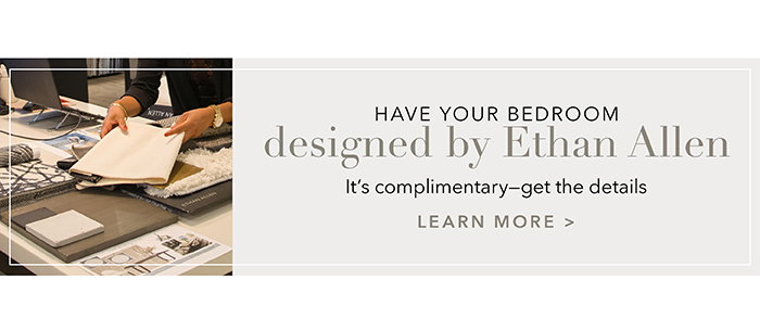 Have your Bedroom designed by Ethan Allen | Learn more >