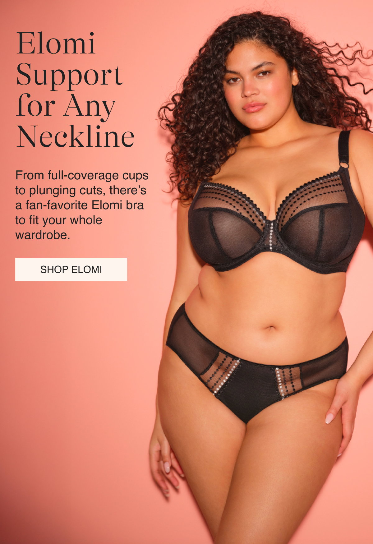 Elomi Support for Any Neckline From full-coverage cups to plunging cuts, there’s a fan-favorite Elomi bra to fit your whole wardrobe.