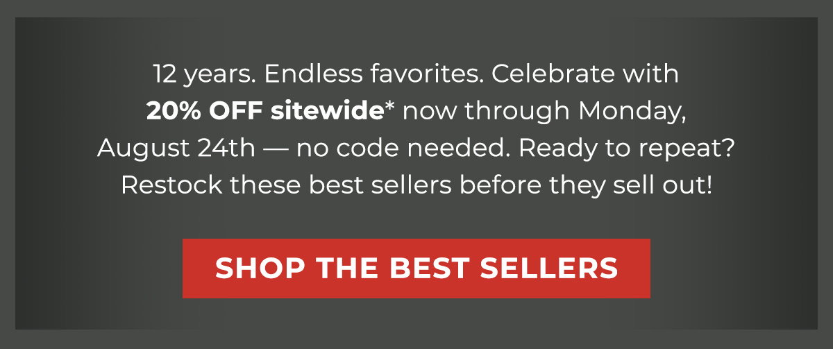 12 years. Endless favorites. Celebrate with 20% OFF sitewide* now through Monday, August 24th — no code needed. Ready to repeat? Restock these bestsellers before they sell out!