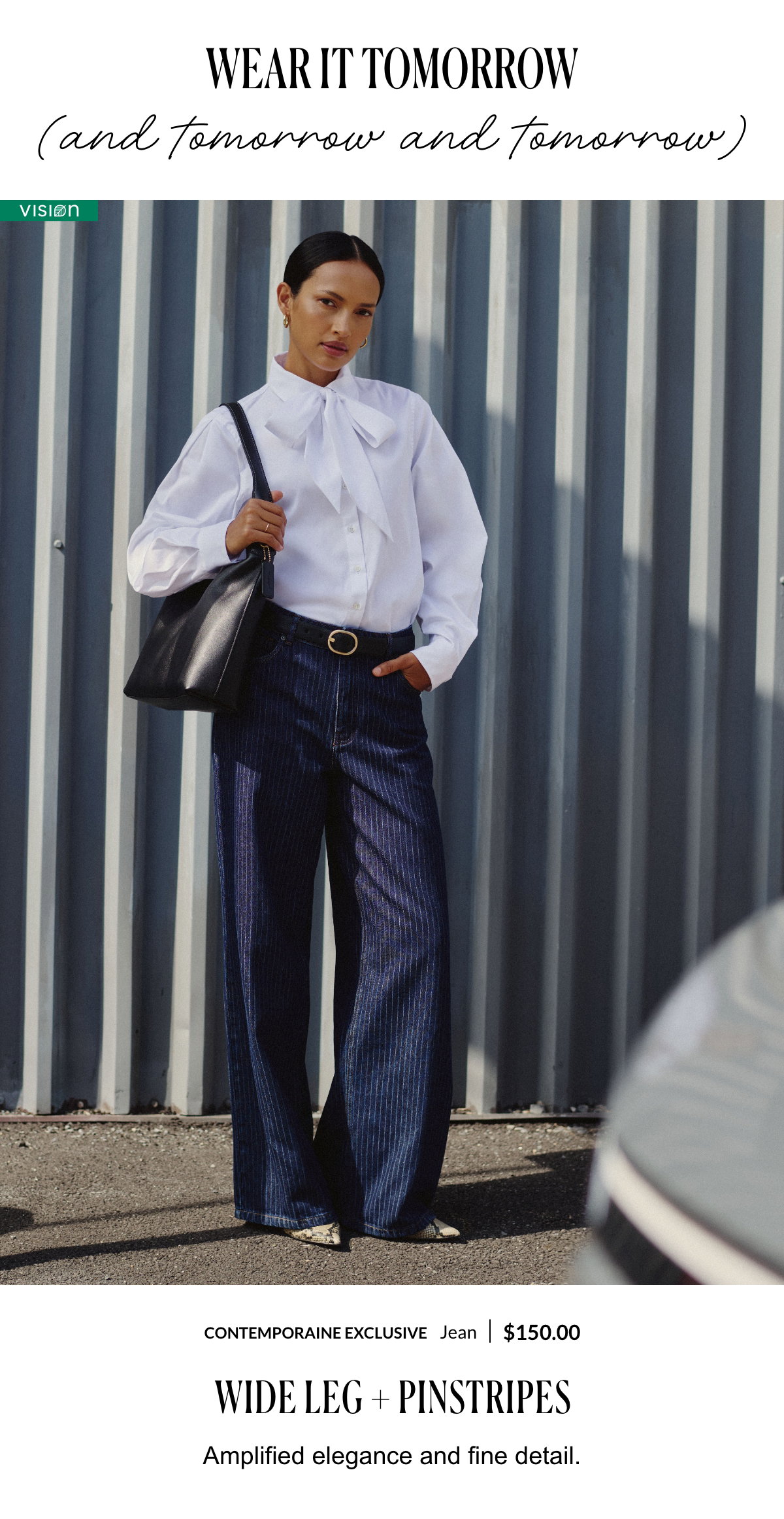 Wear it tomorrow (and tomorrow and tomorrow). Wide Leg + Pinstripes. Amplified elegance and fine detail. Woman wearing a jean at 150$