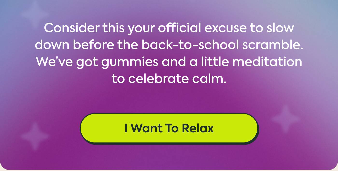  Consider this your official excuse to slow down before the back-to-school scramble. We’ve got gummies and a little meditation to celebrate calm.