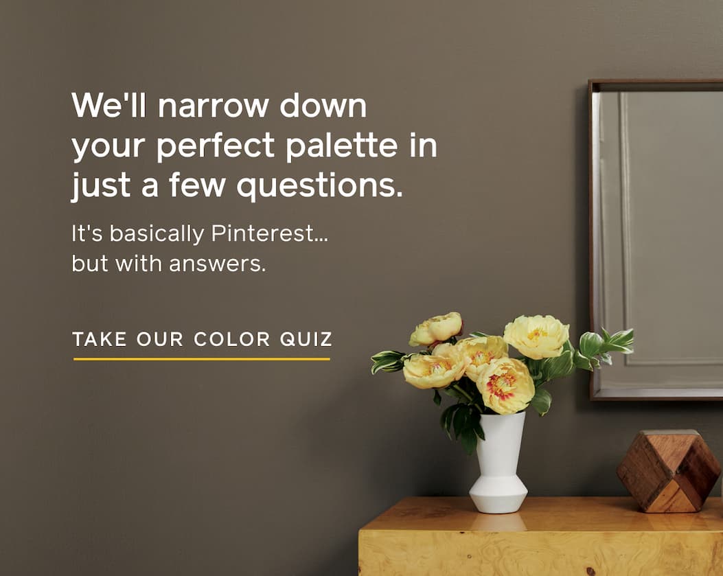 We'll narrow down your perfect palette in just a few questions. It's basically Pinterest... but with answers. TAKE OUR COLOR QUIZ