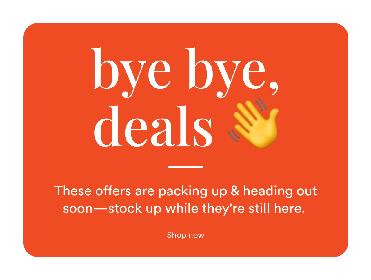 bye bye, deals 👋 | These offers are packing up & heading out soon—stock up while they're still here. | Shop now