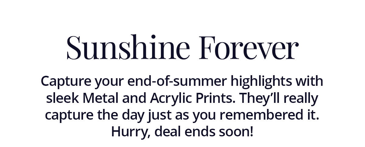 Capture your end-of-summer highlights with sleek Metal and Acrylic Prints. They'll really capture the day just as you remembered it. Hurry, deal ends soon!