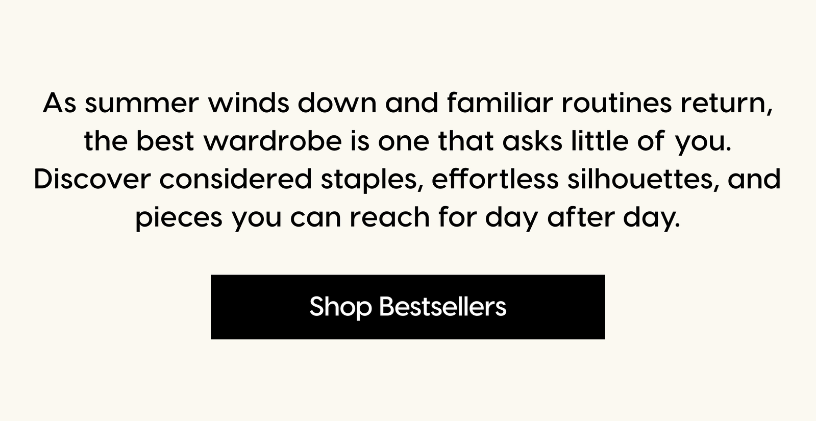 As summer winds down and familiar routines return, the best wardrobe is one that asks little of you. Discover considered staples, effortless silhouettes, and pieces you can reach for day after day. Shop Bestsellers.