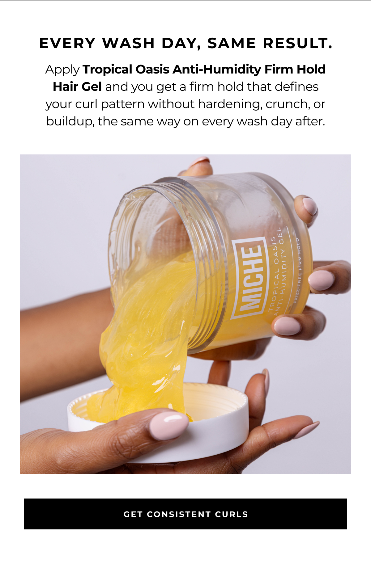 every wash day, same result. apply tropical oasis anti-humidity firm hold hair gel and you get a firm hold that defines your curl pattern without hardening, crunch, or buildup, the same way on every wash day after. get consistent curls