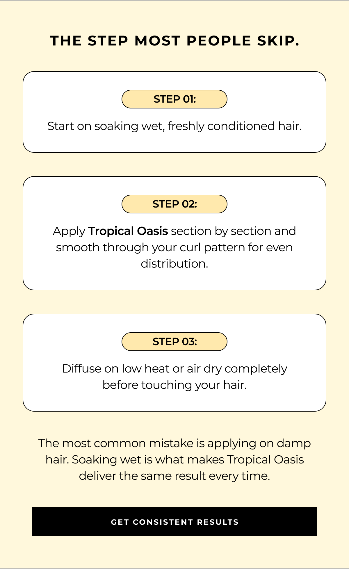 the step most people skip. step 01: start on soaking wet, freshly conditioned hair. step 02: apply tropical oasis section by section and smooth through your curl pattern for even distribution. step 03: diffuse on low heat or air dry completely before touching your hair. the most common mistake is applying on damp hair. soaking wet is what makes tropical oasis deliver the same result every time. get consistent results