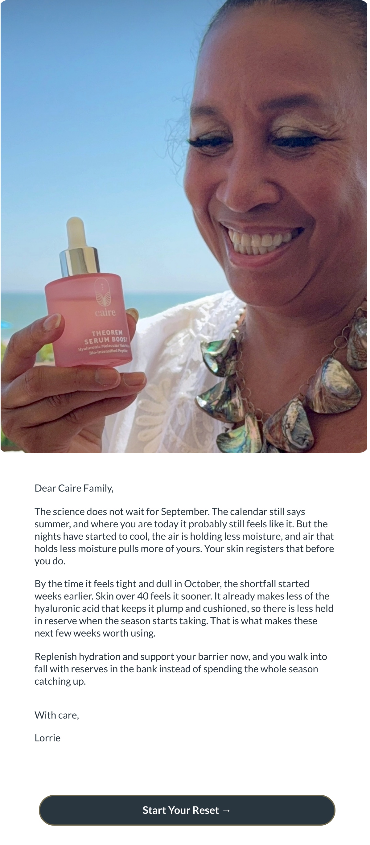  Dear Caire Family,The science does not wait for September. The calendar still says summer, and where you are today it probably still feels like it. But the nights have started to cool, the air is holding less moisture, and air that holds less moisture pulls more of yours. Your skin registers that before you do.By the time it feels tight and dull in October, the shortfall started weeks earlier. Skin over 40 feels it sooner. It already makes less of the hyaluronic acid that keeps it plump and cushioned, so there is less held in reserve when the season starts taking. That is what makes these next few weeks worth using.Replenish hydration and support your barrier now, and you walk into fall with reserves in the bank instead of spending the whole season catching up.With care,Lorrie Start Your Reset →