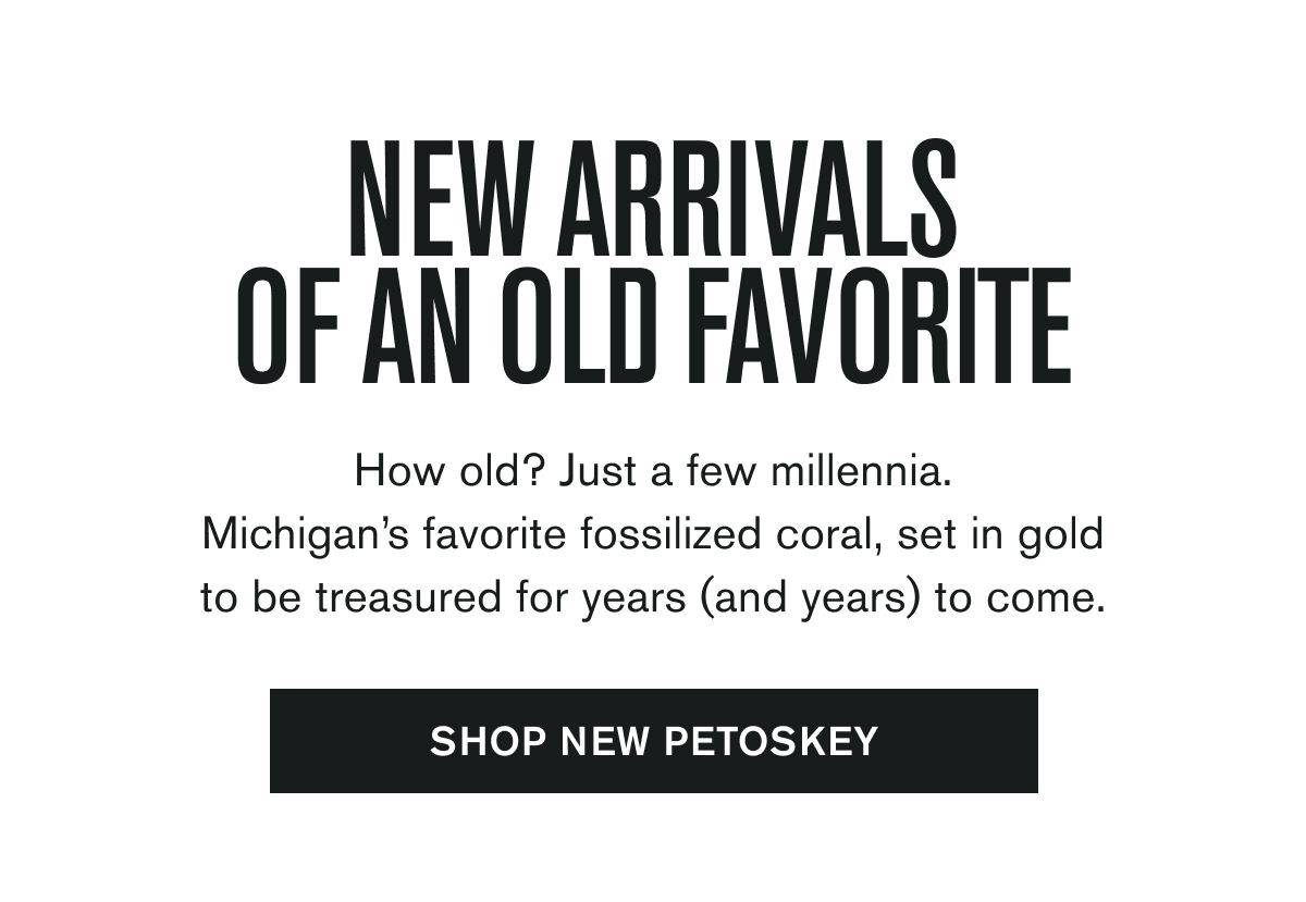 NEW ARRIVALS OF AN OLD FAVORITE | How old? Just a few millennia. Michigan’s favorite fossilized coral, set in gold to be treasured for years (and years) to come. | SHOP NEW PETOSKEY