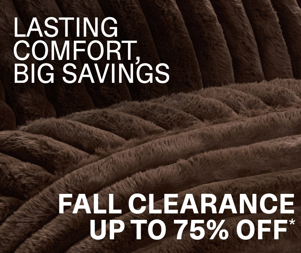 LASTING COMFORT, BIG SAVINGS - FALL CLEARANCE UP TO 75% OFF*