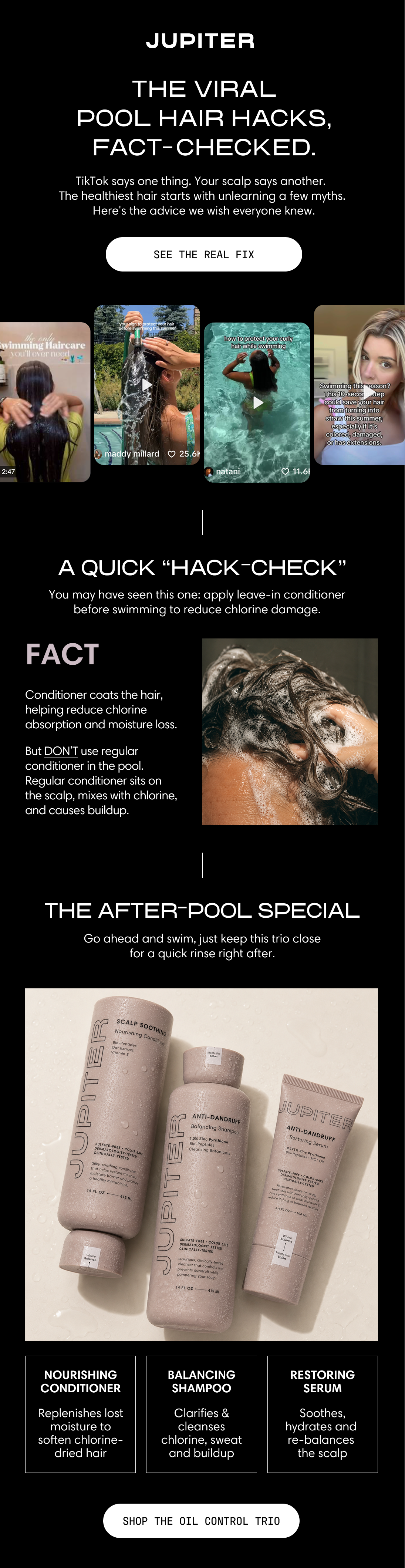 Jupiter. The viral pool hair hacks, fact-checked. TikTok says one thing. Your scalp says another. The healthiest hair starts with unlearning a few myths — here's the advice we wish everyone knew. See the Real Fix. A row of TikTok-style pool haircare videos. A quick "hack-check": you may have seen this one — apply leave-in conditioner before swimming to reduce chlorine damage. Fact: conditioner coats the hair, helping reduce chlorine absorption and moisture loss. But don't use regular conditioner in the pool — regular conditioner sits on the scalp, mixes with chlorine, and causes buildup. The after-pool special: go ahead and swim, just keep this trio close for a quick rinse right after. Nourishing Conditioner replenishes lost moisture to soften chlorine-dried hair, Balancing Shampoo clarifies and cleanses chlorine, sweat, and buildup, and the Restoring Serum soothes, hydrates, and re-balances the scalp. Shop the Oil Control Trio.