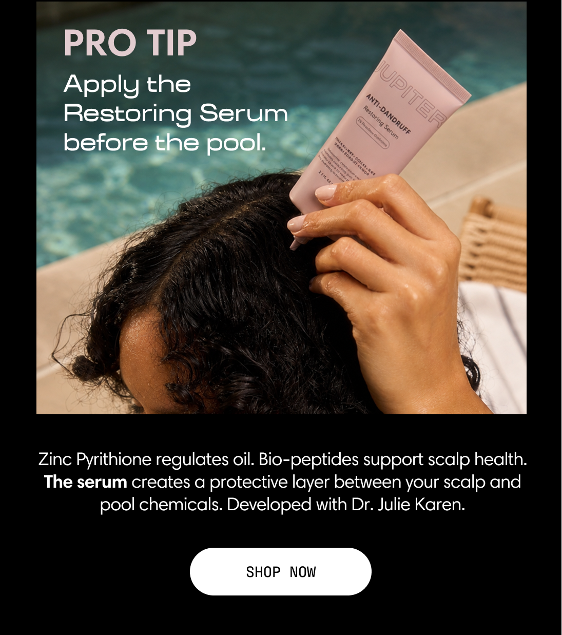 Pro tip: apply the Restoring Serum before the pool. Zinc pyrithione regulates oil and bio-peptides support scalp health. The serum creates a protective layer between your scalp and pool chemicals. Developed with Dr. Julie Karen. A woman by the pool holds the Restoring Serum. Shop Now.