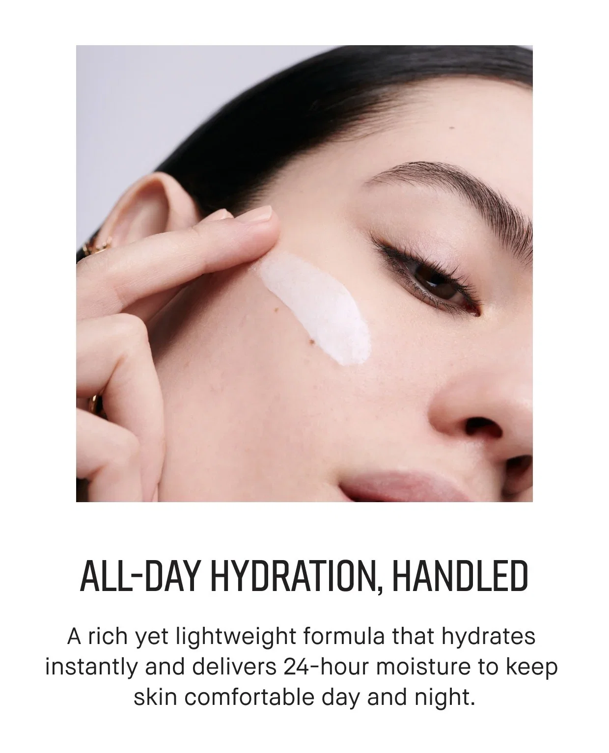 ALL-DAY HYDRATION, HANDLED | A rich yet lightweight formula that hydrates instantly and delivers 24-hour moisture to keep skin comfortable day and night.