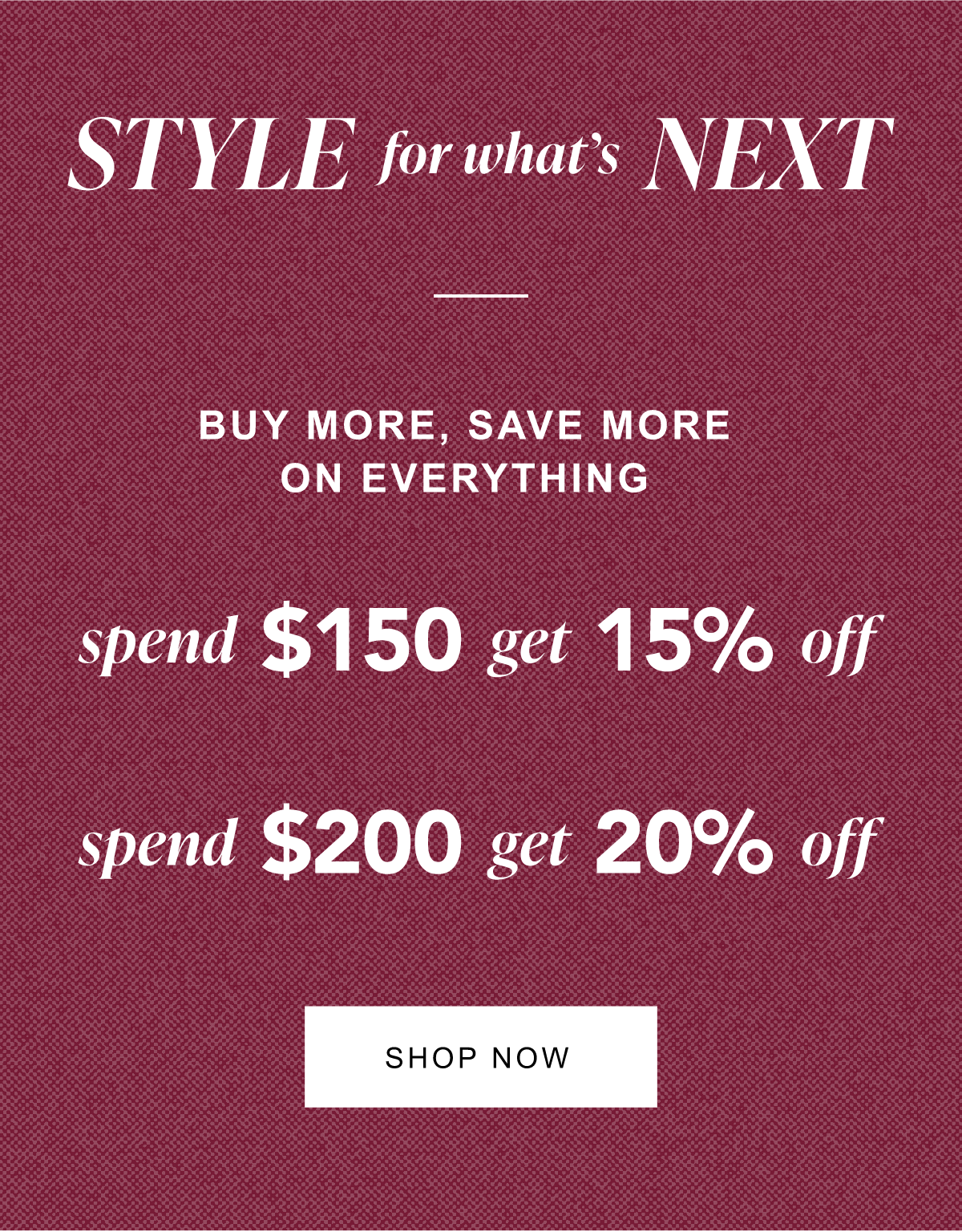 Style for what's next. Buy more, save more on everything. Spend $150 get 15% off. Spend $200 get 20% off. Shop Now.