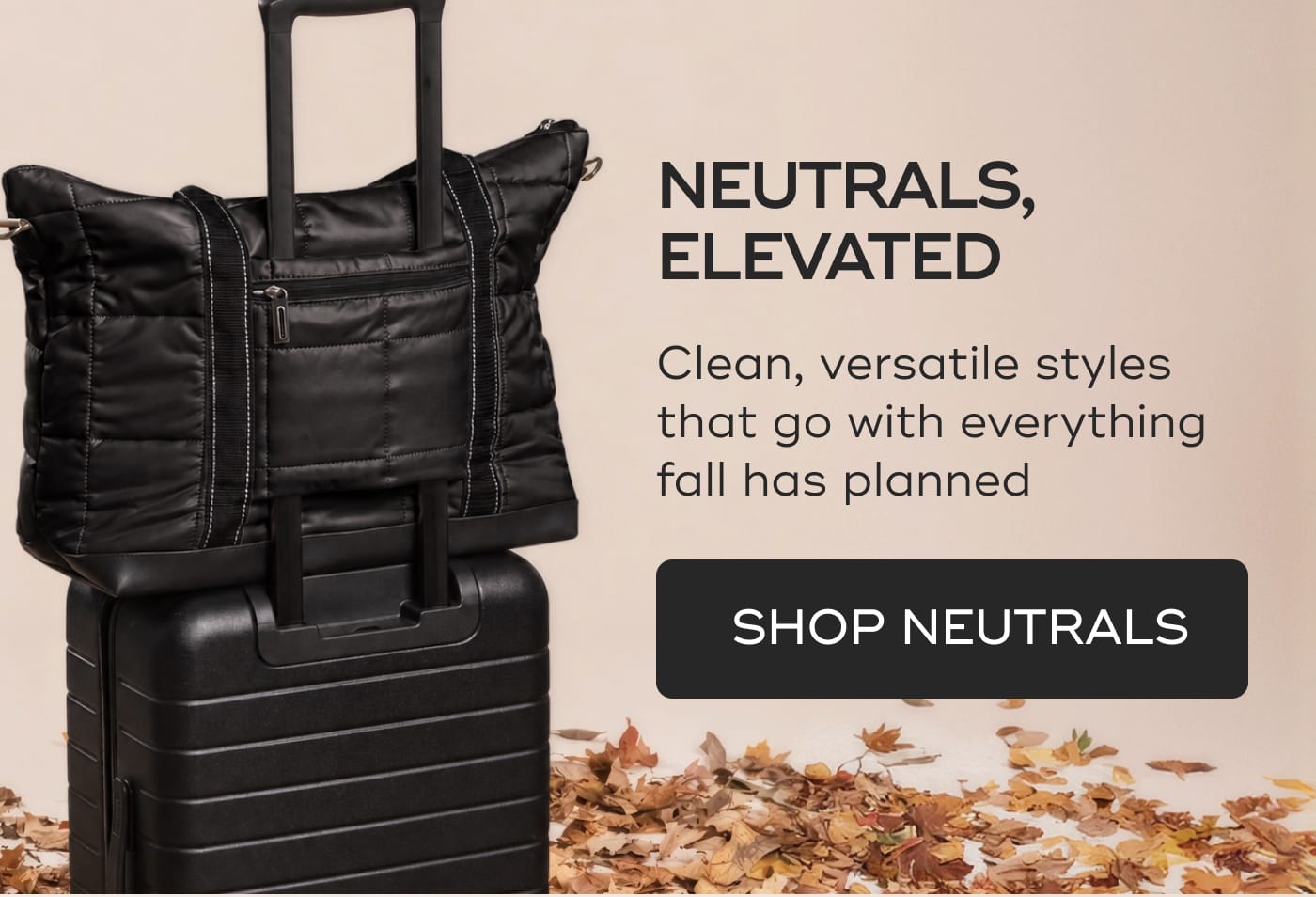 NEUTRALS, ELEVATED. Clean, versatile styles that go with everything fall has planned. SHOP NEUTRALS. Black quilted tote bag on top of a black rolling suitcase surrounded by autumn leaves.