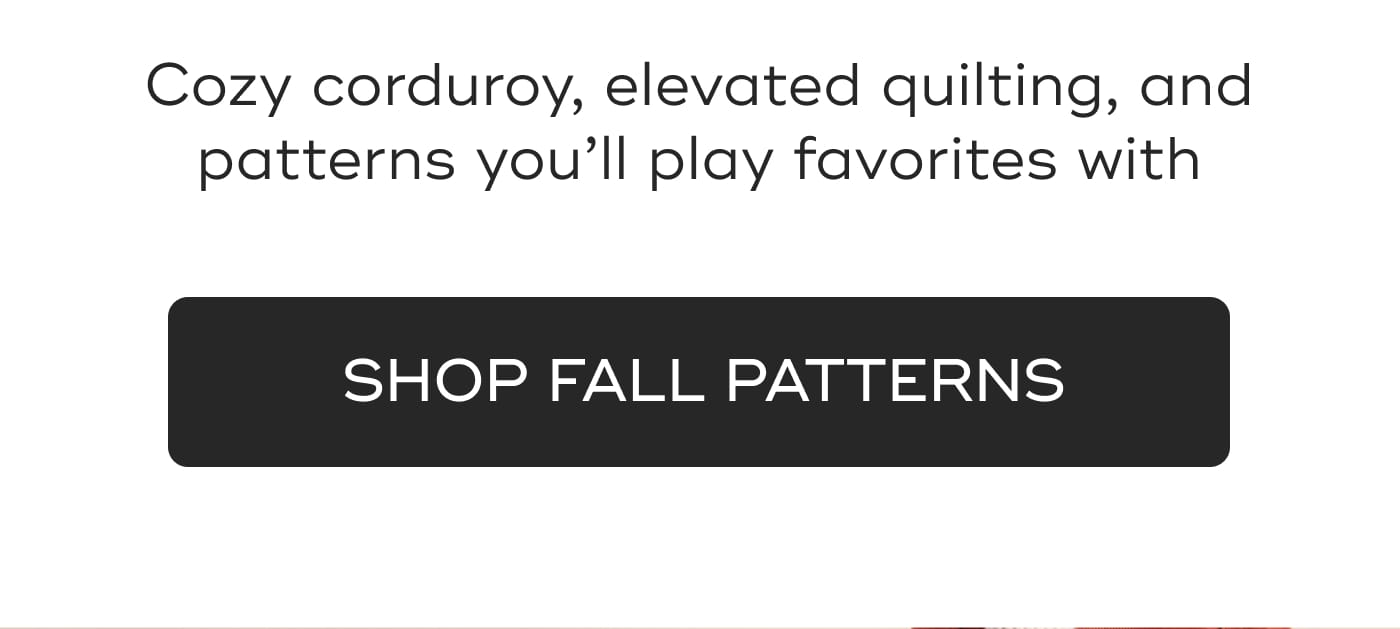 Cozy corduroy, elevated quilting, and patterns you’ll play favorites with. SHOP FALL PATTERNS