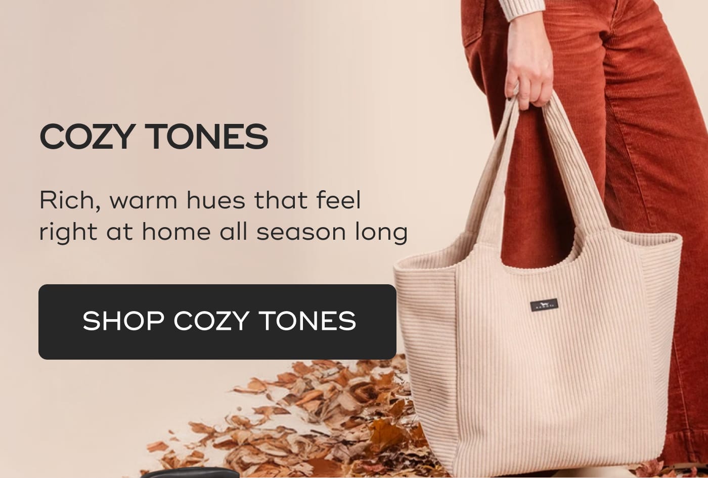 COZY TONES. Rich, warm hues that feel right at home all season long. SHOP COZY TONES