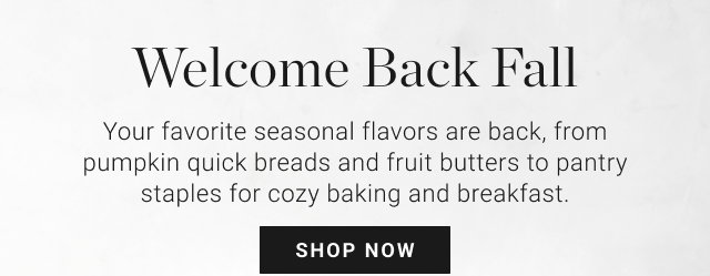 Welcome Back Fall - Your favorite seasonal flavors are back, from pumpkin quick breads and fruit butters to pantry staples for cozy baking and breakfast. SHOP NOW