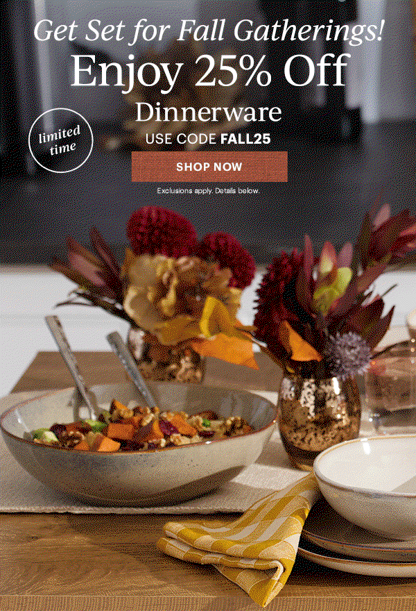 Get Set for Fall Gatherings!  Enjoy 25% Off  Dinnerware  Flatware  Drinkware  Serveware  USE CODE FALL25  [SHOP NOW] Exclusions apply. Details below.  limited time