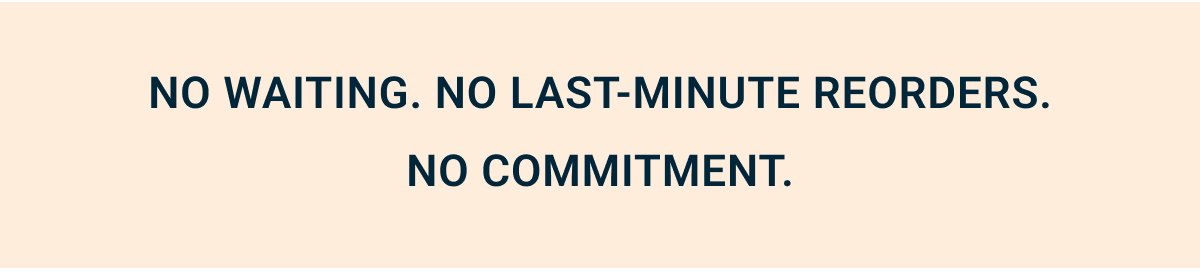 No waiting.  No last-minute reorders.  No commitment.