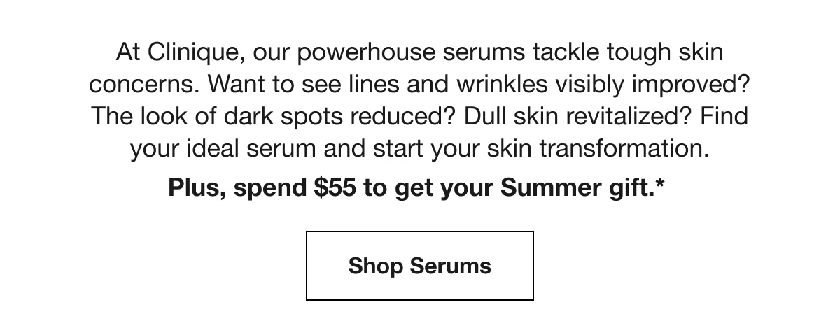 At Clinique, our powerhouse serums tackle tough skin concerns. Want to see lines and wrinkles visibly improved? The look of dark spots reduced? Dull skin revitalized? Find your ideal serum and start your skin transformation. | Plus, spend $55 to get your Summer gift.* | Shop Serums