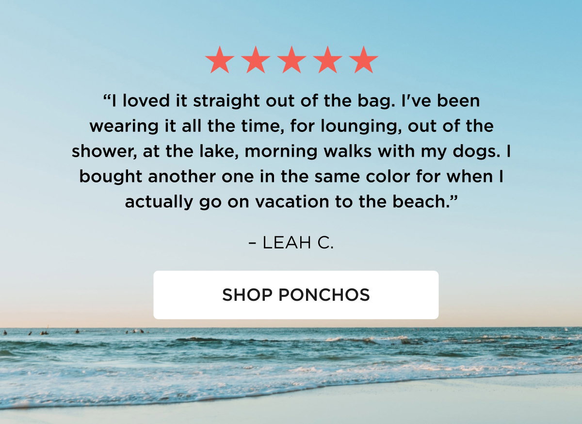 ★★★★★ "I loved it straight out of the bag. I've been wearing it all the time, for lounging, out of the shower, at the lake, morning walks with my dogs. I bought another one in the same color for when I actually go on vacation to the beach." – LEAH C. [[SHOP PONCHOS]]