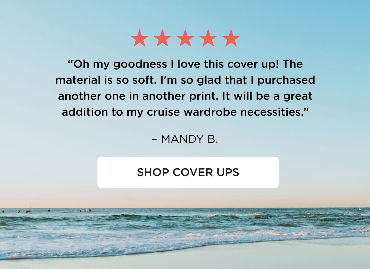 ★★★★★ "Oh my goodness I love this cover up! The material is so soft. I'm so glad that I purchased another one in another print. It will be a great addition to my cruise wardrobe necessities." – MANDY B. [[SHOP COVER UPS]]