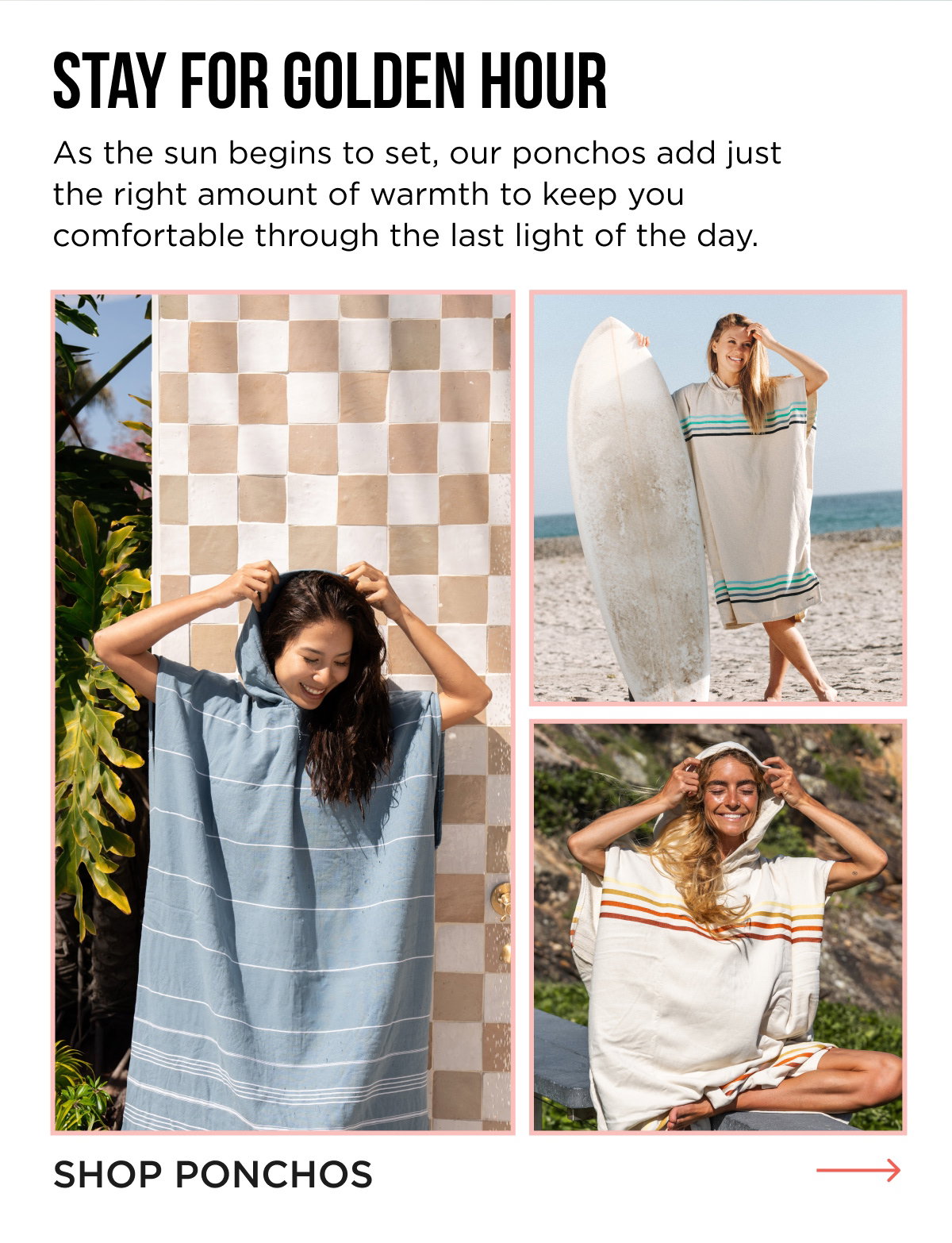 STAY FOR GOLDEN HOUR As the sun begins to set, our ponchos add just the right amount of warmth to keep you comfortable through the last light of the day. [[SHOP PONCHOS]]