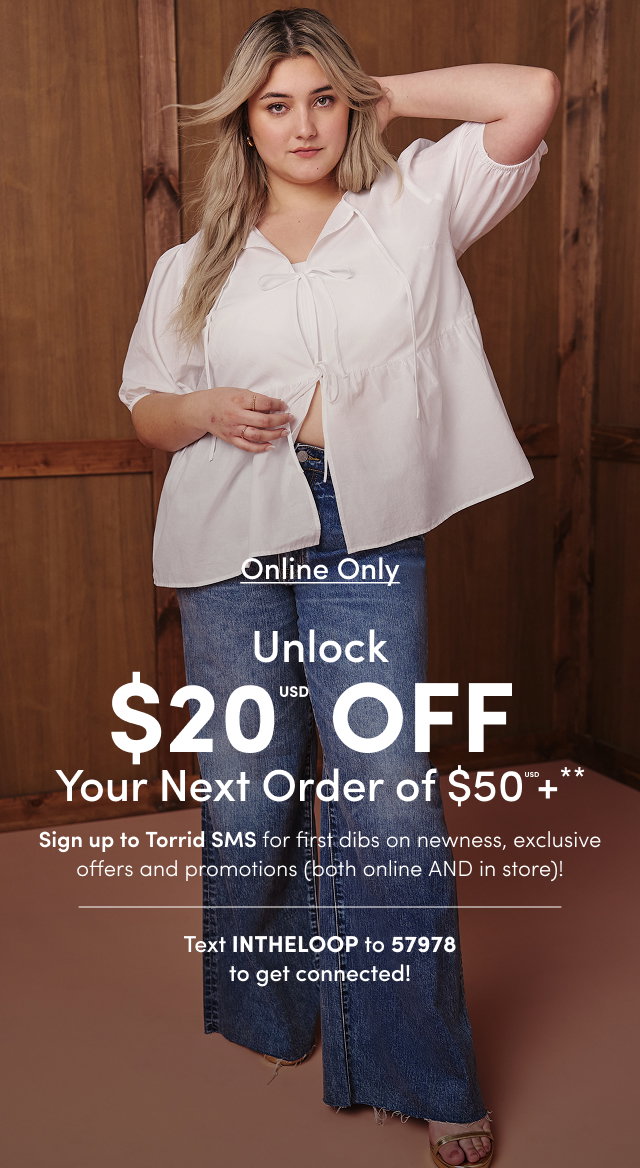 Online Only | Unlock $20USD Off Your Next Order of $50USD+** | Sign up for Torrid SMS for first dibs on newness, exclusive offers and promotions (both online AND in store)! | Text INTHELOOP to 57978 To get connected!