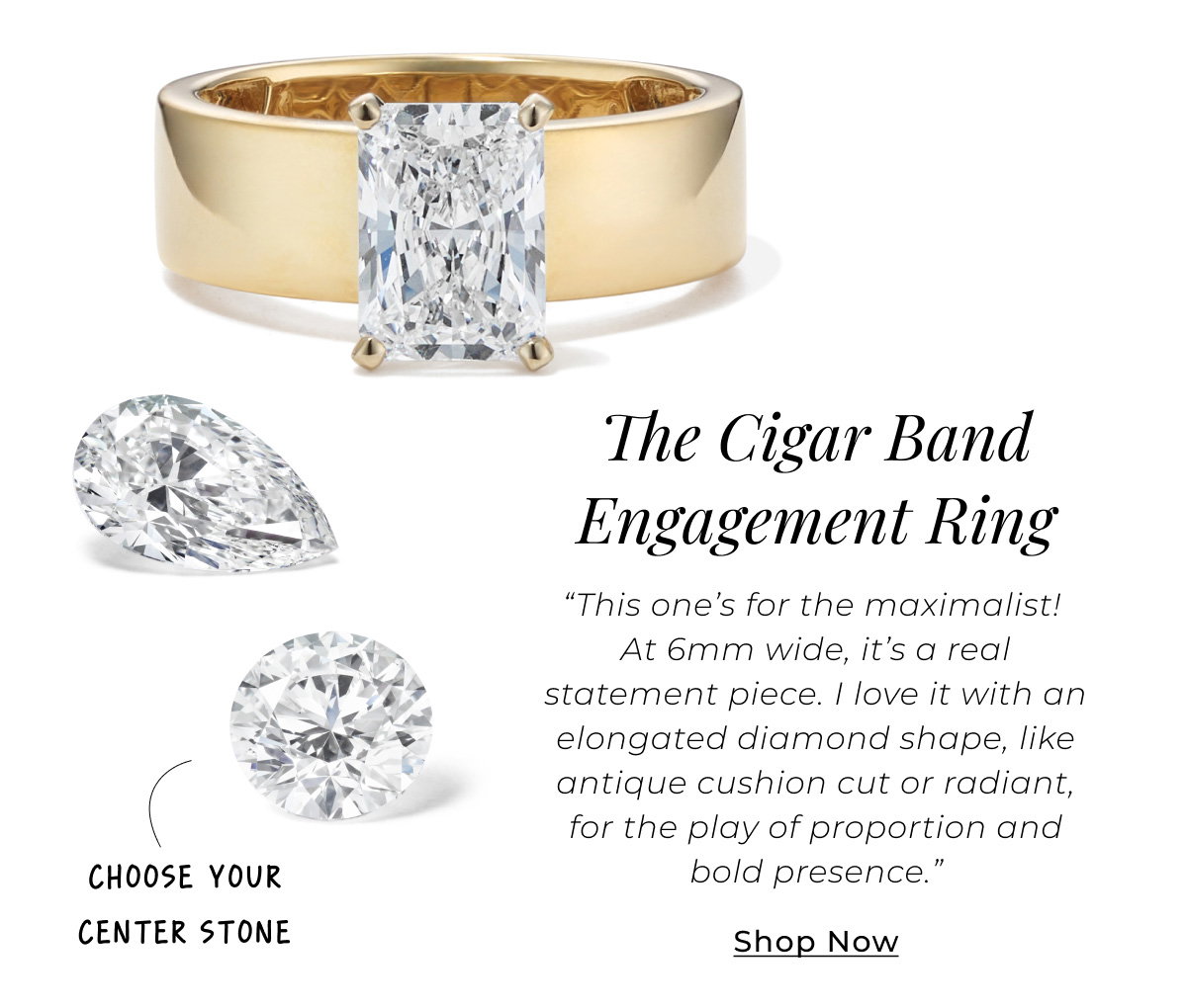 The Cigar Band Engagement Ring – Choose Your Center Stone - “This one’s for the maximalist! At 6mm wide, it’s a real statement piece. I love it with an elongated diamond shape, like antique cushion cut or radiant, for the play of proportion and bold presence.” Shop Now >