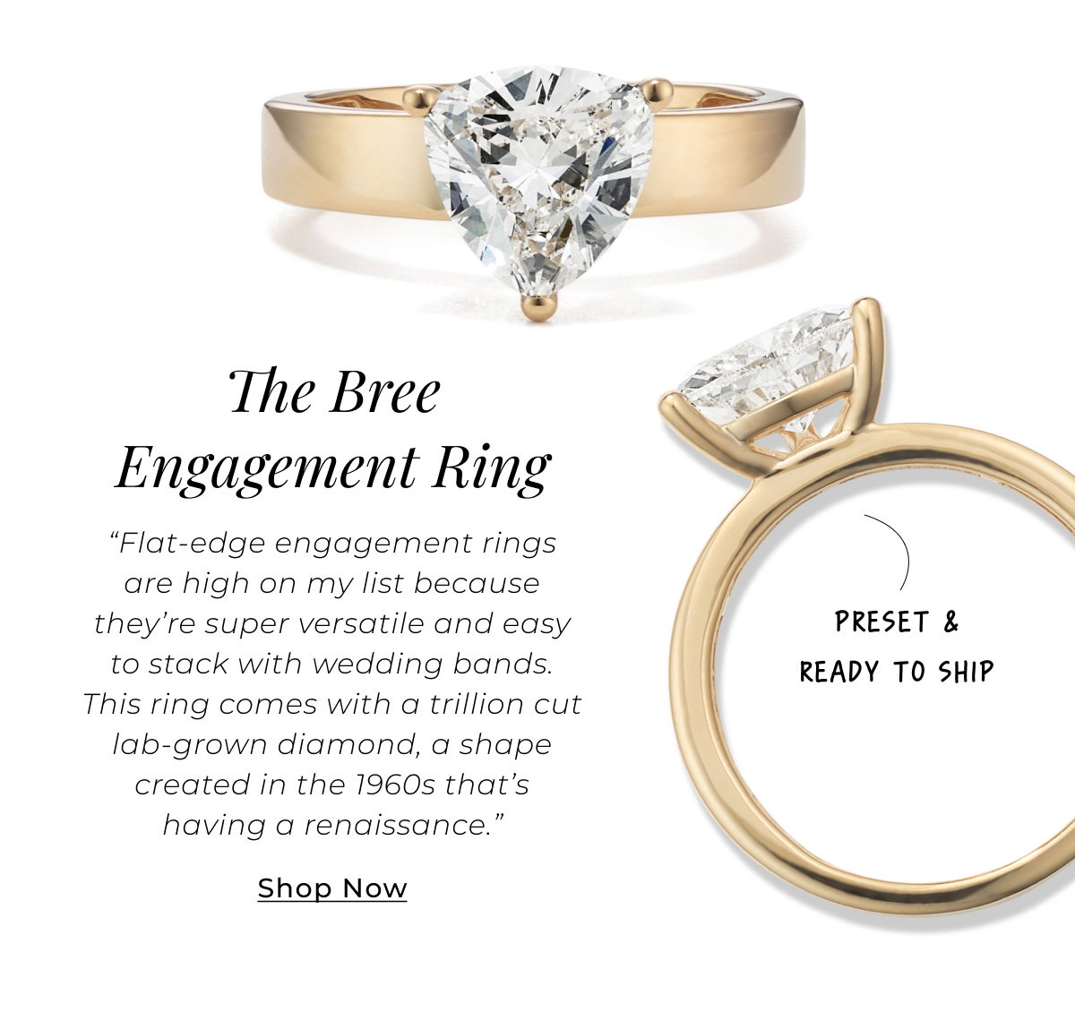 The Bree Engagement Ring – Preset & Ready to Ship - “Flat-edge engagement rings are high on my list because they’re super versatile and easy to stack with wedding bands. This ring comes with a trillion cut lab-grown diamond, a shape created in the 1960s that’s having a renaissance.” Shop Now >