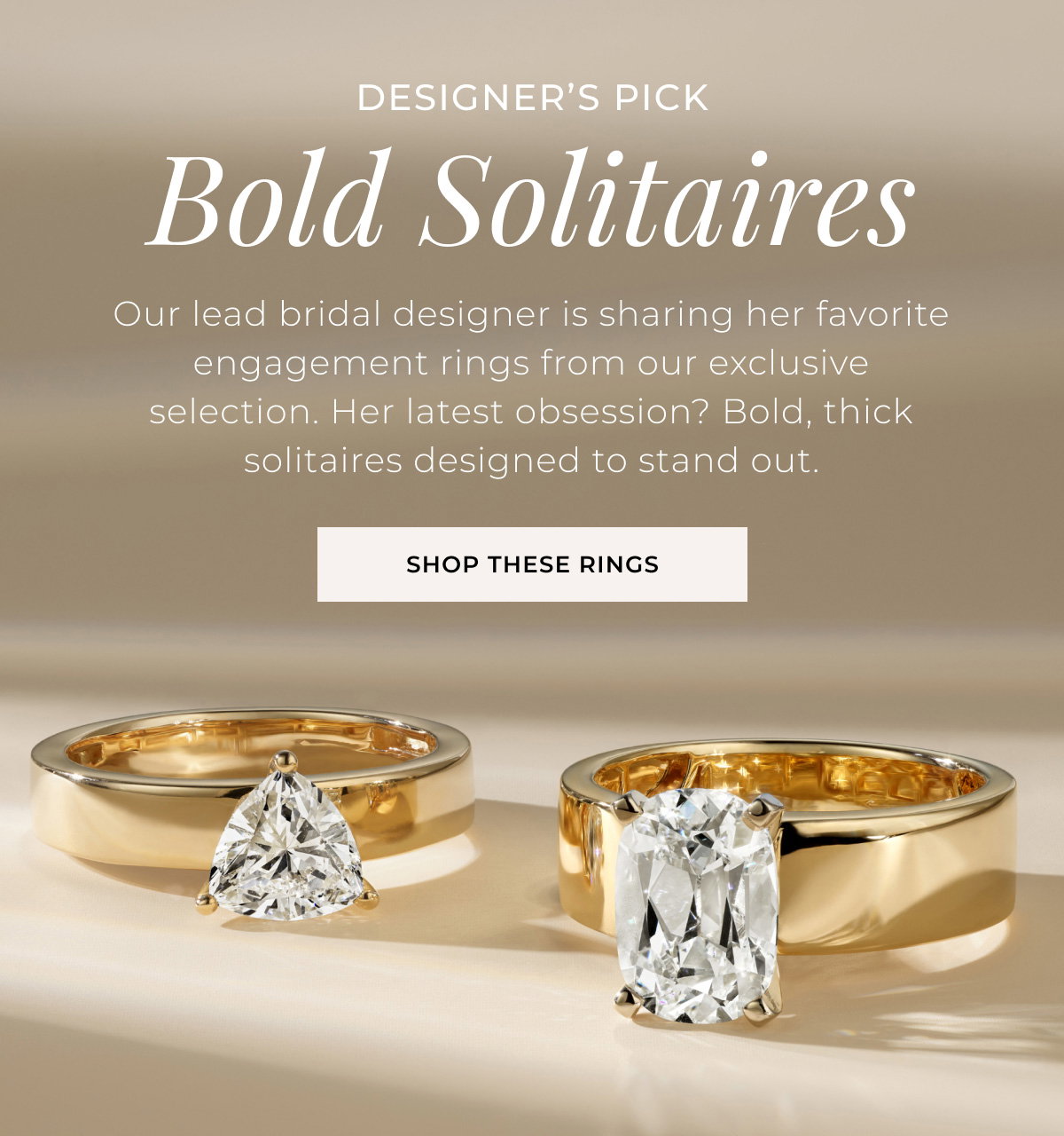 Designer’s Pick - Bold Solitaires - Our lead bridal designer is sharing her favorite engagement rings from our exclusive selection. Her latest obsession? Bold, thick solitaires designed to stand out. Shop These Rings >