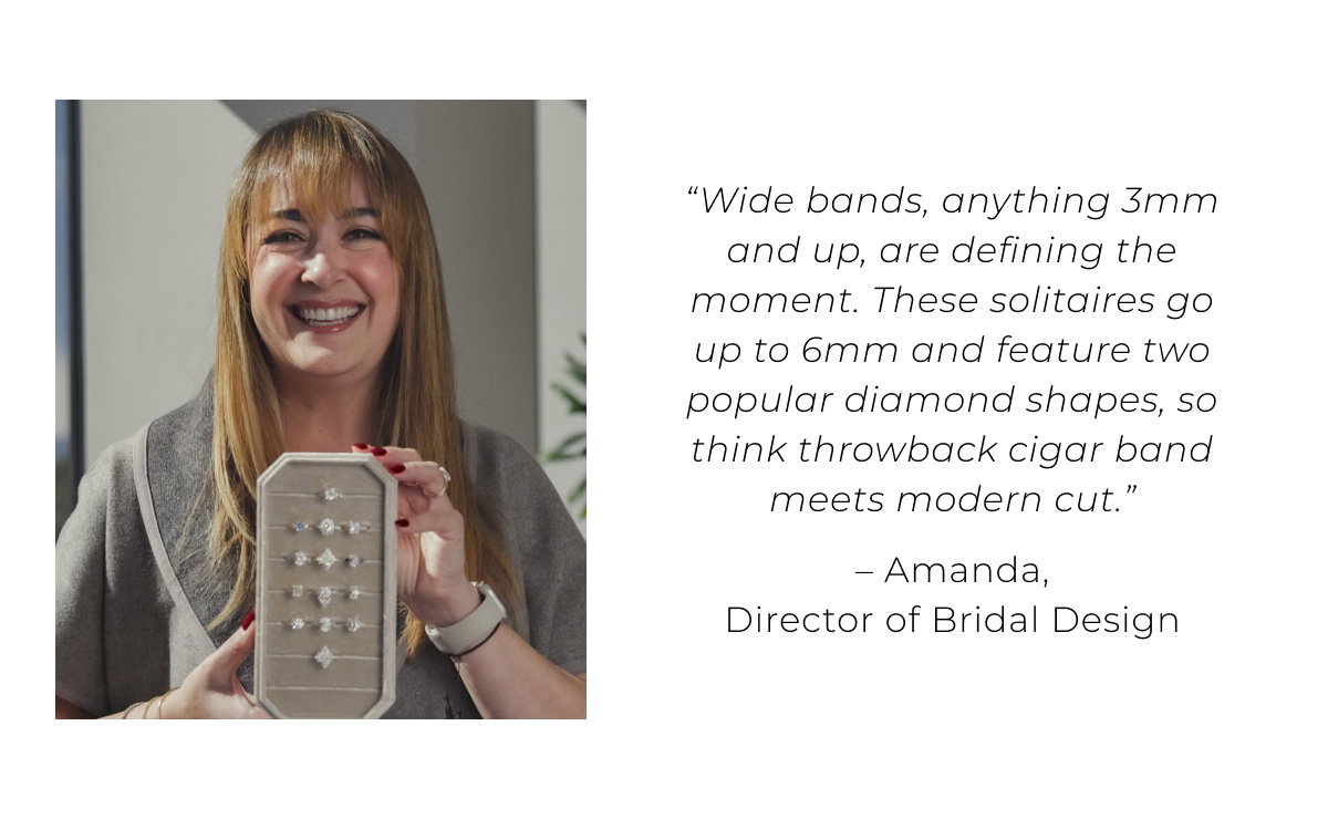“Wide bands, anything 3mm and up, are defining the moment. These solitaires go up to 6mm and feature two popular diamond shapes, so think throwback cigar band meets modern cut.” – Amanda, Director of Bridal Design