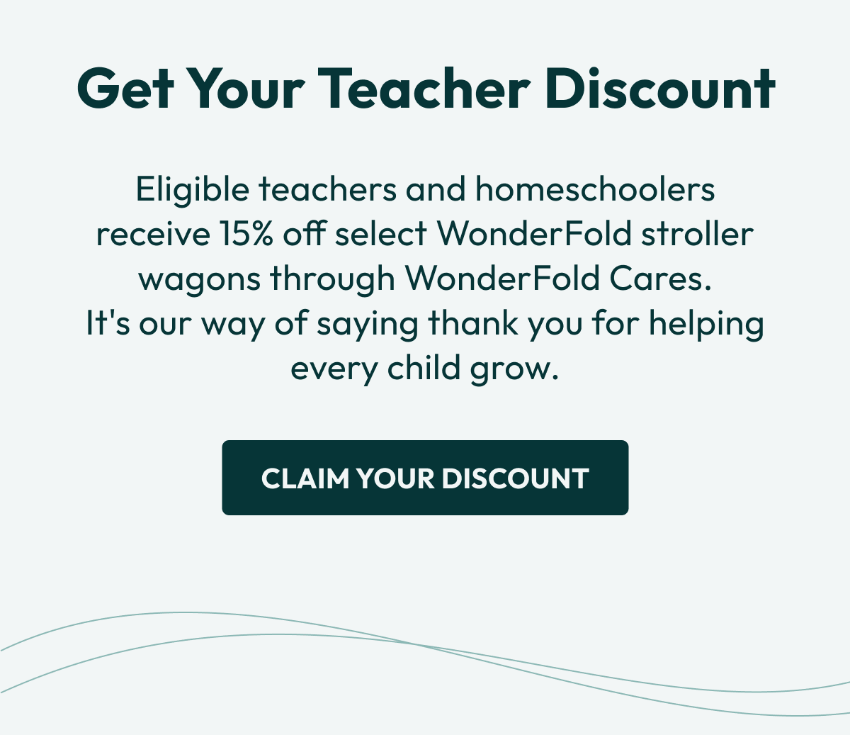 Get Your Teacher Discount  |Eligible teachers and homeschoolers receive 15% off select WonderFold stroller wagons through WonderFold Cares. It's our way of saying thank you for helping every child grow. |  Claim Your Discount