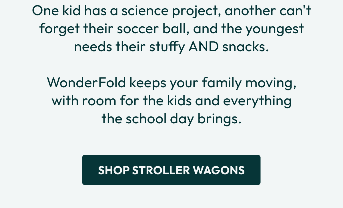 One kid has a science project, another can't forget their soccer ball, and the youngest needs their stuffy AND snacks.  WonderFold keeps your family moving, with room for the kids and everything the school day brings. | Shop Stroller Wagons