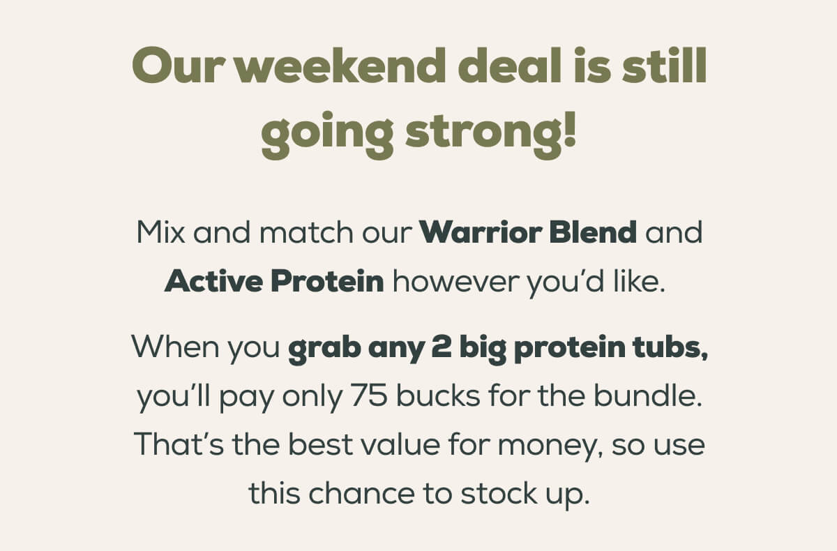 Our weekend deal is still going strong!  Mix and match our Warrior Blend and Active Protein however you’d like.   When you grab any 2 big protein tubs, you’ll pay only 75 bucks for the bundle. That’s the best value for money, so use this chance to stock up.