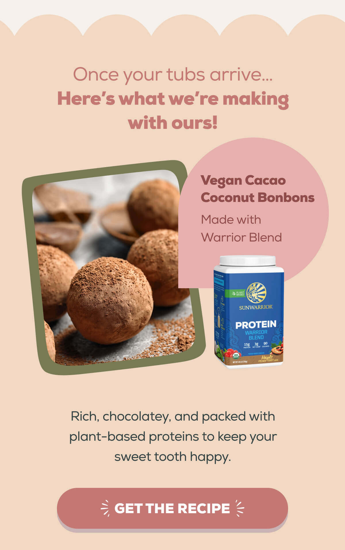 Once your tubs arrive… Here’s what we’re making with ours!   Vegan Cacao Coconut Bonbons Made with Warrior Blend  Rich, chocolatey, and packed with plant-based proteins to keep your sweet tooth happy. GET THE RECIPE 