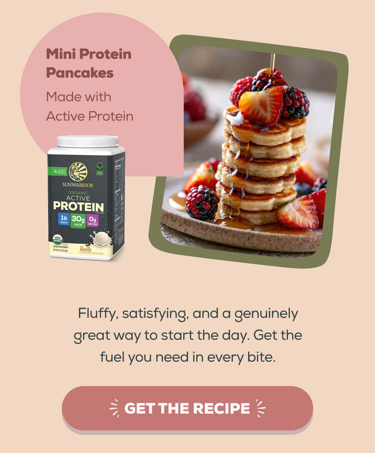 Mini Protein Pancakes Made with Active Protein Fluffy, satisfying, and a genuinely great way to start the day. Get the fuel you need in every bite. GET THE RECIPE