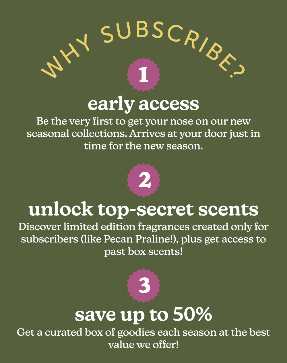 why subscribe? 1. early access: be the very first to get your nose on our new seasonal collections. 2. unlock top-secret scents: discover limited edition fragrances created only for subscribers. 3. save up to 50%: get a curated box of goodies each season at the best value we offer. 