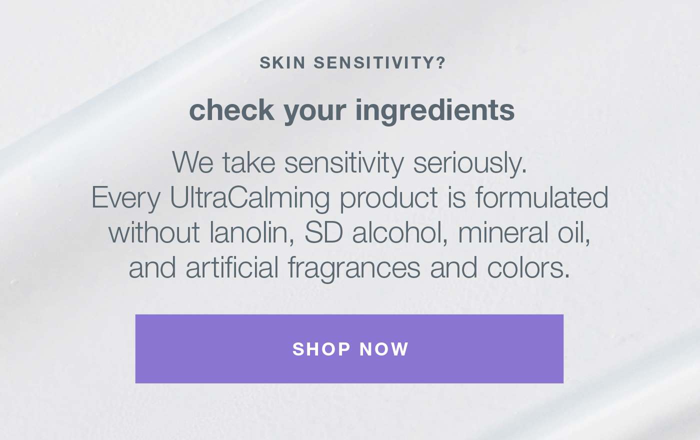 skin sensitivty? check your ingredients | we take sensitivity seriously. every ultracaling product is formulates without lanolin, sd alcohol, mineral oil, and artifical fragrances and colors SHOP NOW