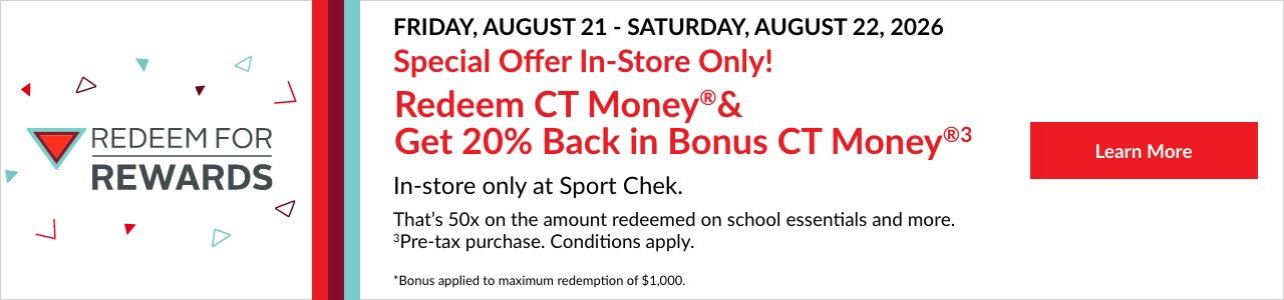 SPECIAL IN-STORE ONLY OFFER. REDEEM FOR REWARDS. Get 20% BACK in CT Money ®2 when you Redeem CT Money . That’s 50x back on your pre-tax purchase3. In-store only.   Friday, August 21 - Saturday 22, 2026. *Conditions apply. Bonus applied to maximum redemption of $1,000. 00