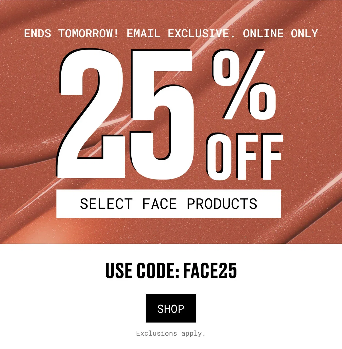 ENDS TOMORROW! EMAIL EXCLUSIVE. ONLINE ONLY | 25%OFF | SELECT FACE PRODUCTS | USE CODE: FACE25 | SHOP | Exclusions apply.